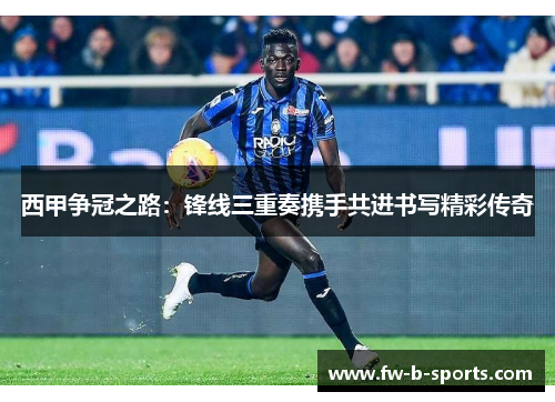 西甲争冠之路:锋线三重奏携手共进书写精彩传奇 西甲争冠之路:锋线三重奏携手共进书写精彩传奇