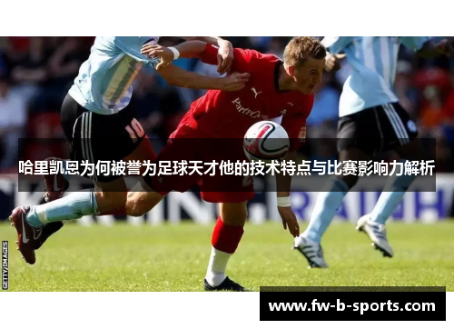 哈里凯恩为何被誉为足球天才他的技术特点与比赛影响力解析