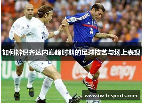 如何辨识齐达内巅峰时期的足球技艺与场上表现 如何辨识齐达内巅峰时期的足球技艺与场上表现
