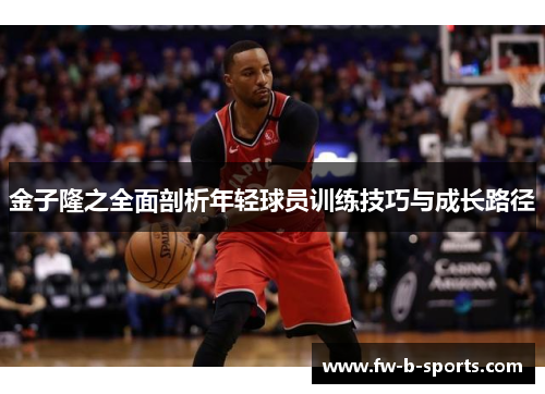 金子隆之全面剖析年轻球员训练技巧与成长路径