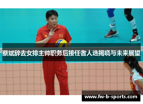 蔡斌辞去女排主帅职务后接任者人选揭晓与未来展望